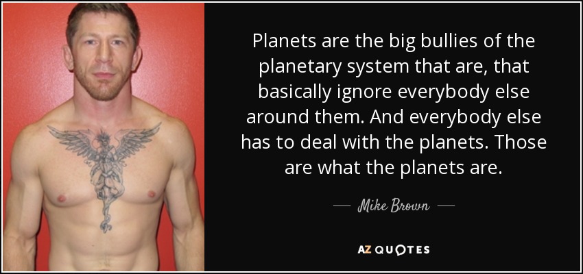 Planets are the big bullies of the planetary system that are, that basically ignore everybody else around them. And everybody else has to deal with the planets. Those are what the planets are. - Mike Brown