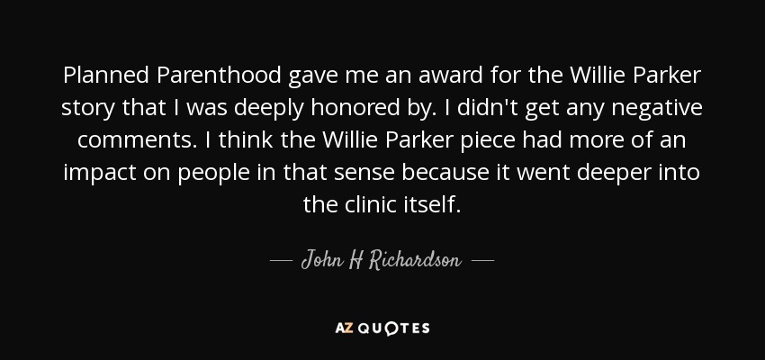 Planned Parenthood gave me an award for the Willie Parker story that I was deeply honored by. I didn't get any negative comments. I think the Willie Parker piece had more of an impact on people in that sense because it went deeper into the clinic itself. - John H Richardson