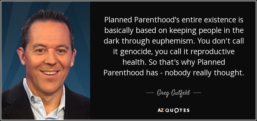 Planned Parenthood's entire existence is basically based on keeping people in the dark through euphemism. You don't call it genocide, you call it reproductive health. So that's why Planned Parenthood has - nobody really thought. - Greg Gutfeld