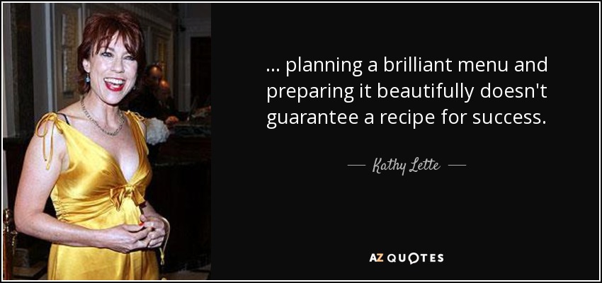 . . . planning a brilliant menu and preparing it beautifully doesn't guarantee a recipe for success. - Kathy Lette