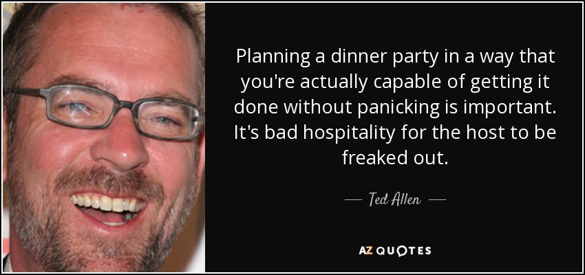 Planning a dinner party in a way that you're actually capable of getting it done without panicking is important. It's bad hospitality for the host to be freaked out. - Ted Allen