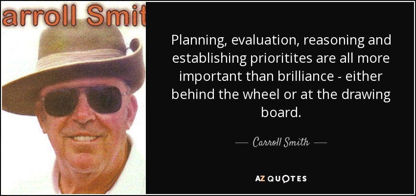 Planning, evaluation, reasoning and establishing prioritites are all more important than brilliance - either behind the wheel or at the drawing board. - Carroll Smith
