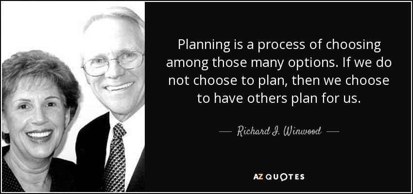Planning is a process of choosing among those many options. If we do not choose to plan, then we choose to have others plan for us. - Richard I. Winwood