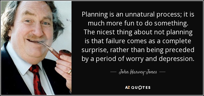 Planning is an unnatural process; it is much more fun to do something. The nicest thing about not planning is that failure comes as a complete surprise, rather than being preceded by a period of worry and depression. - John Harvey-Jones