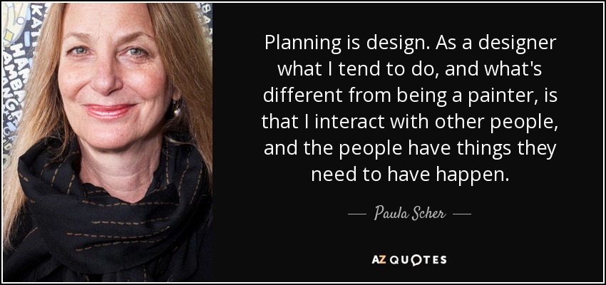 Planning is design. As a designer what I tend to do, and what's different from being a painter, is that I interact with other people, and the people have things they need to have happen. - Paula Scher