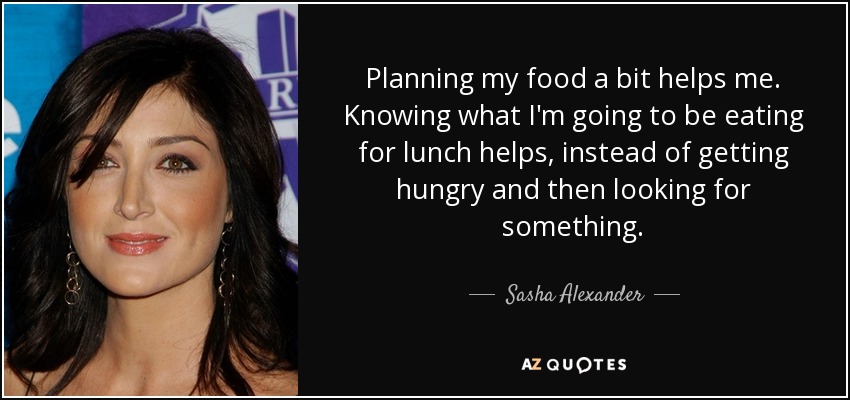 Planning my food a bit helps me. Knowing what I'm going to be eating for lunch helps, instead of getting hungry and then looking for something. - Sasha Alexander