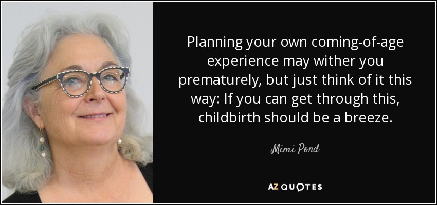 Planning your own coming-of-age experience may wither you prematurely, but just think of it this way: If you can get through this, childbirth should be a breeze. - Mimi Pond