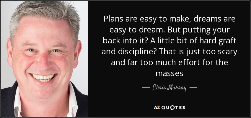 Plans are easy to make, dreams are easy to dream. But putting your back into it? A little bit of hard graft and discipline? That is just too scary and far too much effort for the masses - Chris Murray