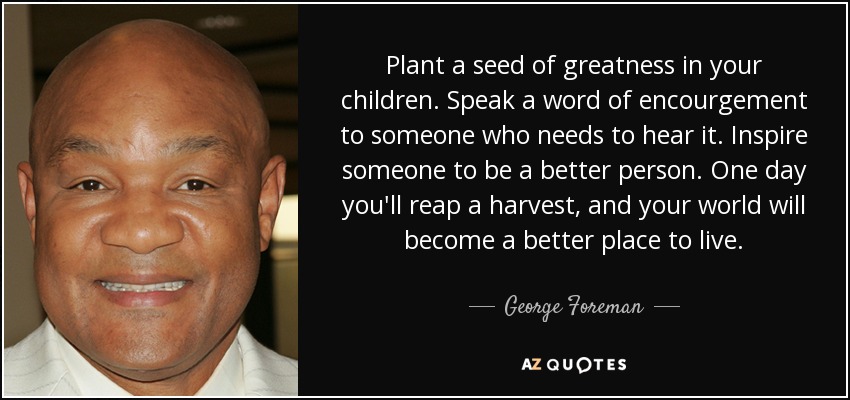 Plant a seed of greatness in your children. Speak a word of encourgement to someone who needs to hear it. Inspire someone to be a better person. One day you'll reap a harvest, and your world will become a better place to live. - George Foreman