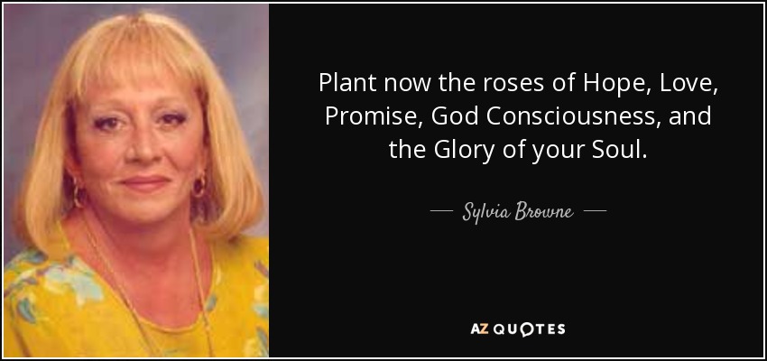 Plant now the roses of Hope, Love, Promise, God Consciousness, and the Glory of your Soul. - Sylvia Browne