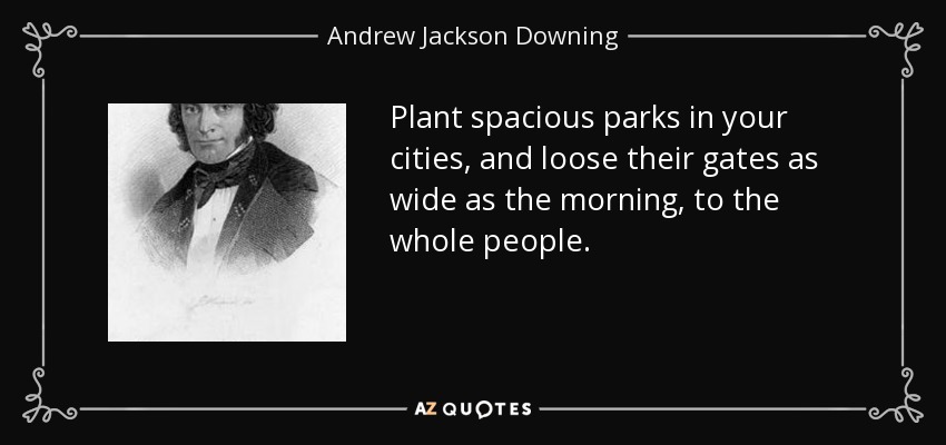 Plant spacious parks in your cities, and loose their gates as wide as the morning, to the whole people. - Andrew Jackson Downing
