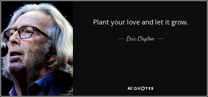 Plant your love and let it grow. - Eric Clapton