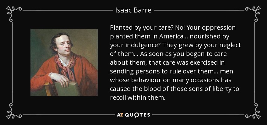 Planted by your care? No! Your oppression planted them in America... nourished by your indulgence? They grew by your neglect of them... As soon as you began to care about them, that care was exercised in sending persons to rule over them... men whose behaviour on many occasions has caused the blood of those sons of liberty to recoil within them. - Isaac Barre