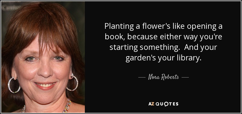 Planting a flower's like opening a book, because either way you're starting something. And your garden's your library. - Nora Roberts