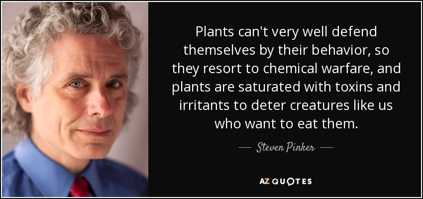 Plants can't very well defend themselves by their behavior, so they resort to chemical warfare, and plants are saturated with toxins and irritants to deter creatures like us who want to eat them. - Steven Pinker