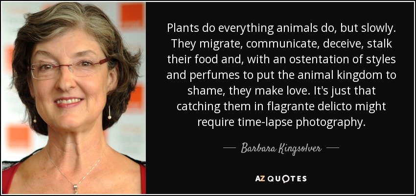 Plants do everything animals do, but slowly. They migrate, communicate, deceive, stalk their food and, with an ostentation of styles and perfumes to put the animal kingdom to shame, they make love. It's just that catching them in flagrante delicto might require time-lapse photography. - Barbara Kingsolver