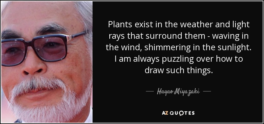 Plants exist in the weather and light rays that surround them - waving in the wind, shimmering in the sunlight. I am always puzzling over how to draw such things. - Hayao Miyazaki