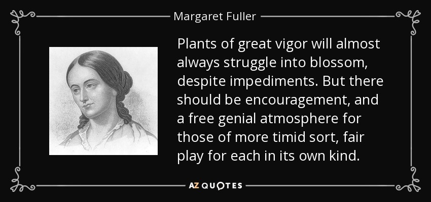 Plants of great vigor will almost always struggle into blossom, despite impediments. But there should be encouragement, and a free genial atmosphere for those of more timid sort, fair play for each in its own kind. - Margaret Fuller