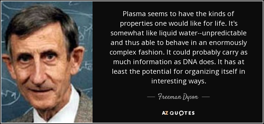 Plasma seems to have the kinds of properties one would like for life. It's somewhat like liquid water--unpredictable and thus able to behave in an enormously complex fashion. It could probably carry as much information as DNA does. It has at least the potential for organizing itself in interesting ways. - Freeman Dyson