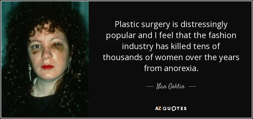 Plastic surgery is distressingly popular and I feel that the fashion industry has killed tens of thousands of women over the years from anorexia. - Nan Goldin