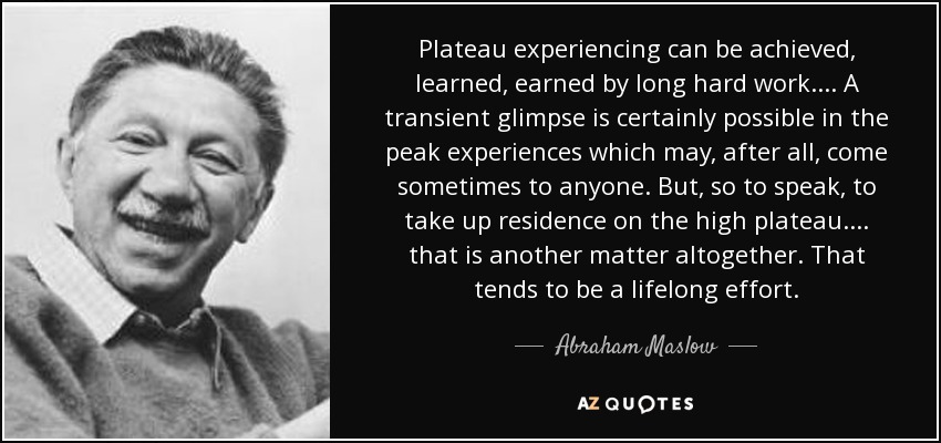 Plateau experiencing can be achieved, learned, earned by long hard work.... A transient glimpse is certainly possible in the peak experiences which may, after all, come sometimes to anyone. But, so to speak, to take up residence on the high plateau .... that is another matter altogether. That tends to be a lifelong effort. - Abraham Maslow