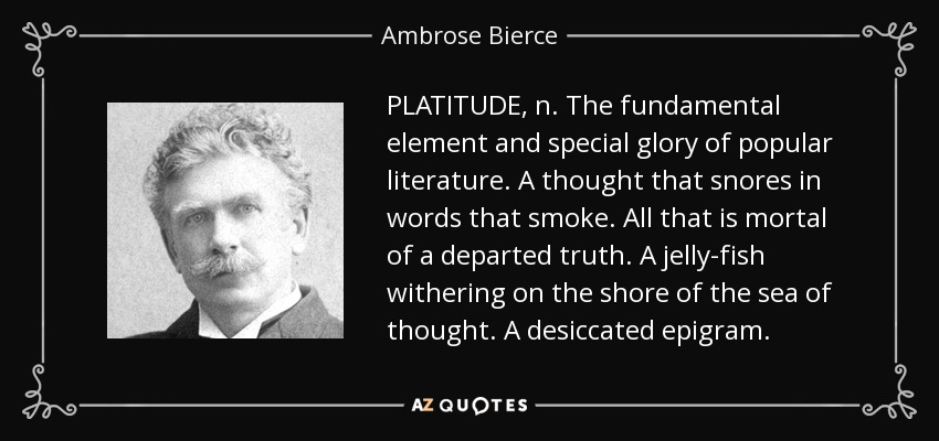 PLATITUDE, n. The fundamental element and special glory of popular literature. A thought that snores in words that smoke. All that is mortal of a departed truth. A jelly-fish withering on the shore of the sea of thought. A desiccated epigram. - Ambrose Bierce
