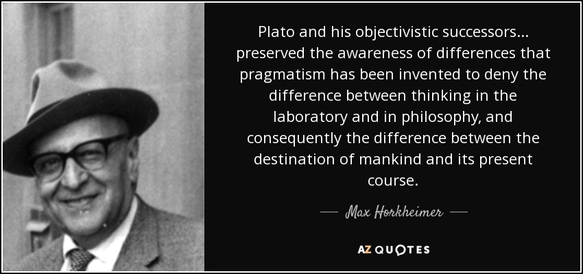 Plato and his objectivistic successors ... preserved the awareness of differences that pragmatism has been invented to deny the difference between thinking in the laboratory and in philosophy, and consequently the difference between the destination of mankind and its present course. - Max Horkheimer