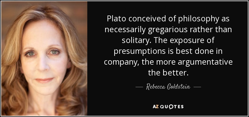 Plato conceived of philosophy as necessarily gregarious rather than solitary. The exposure of presumptions is best done in company, the more argumentative the better. - Rebecca Goldstein