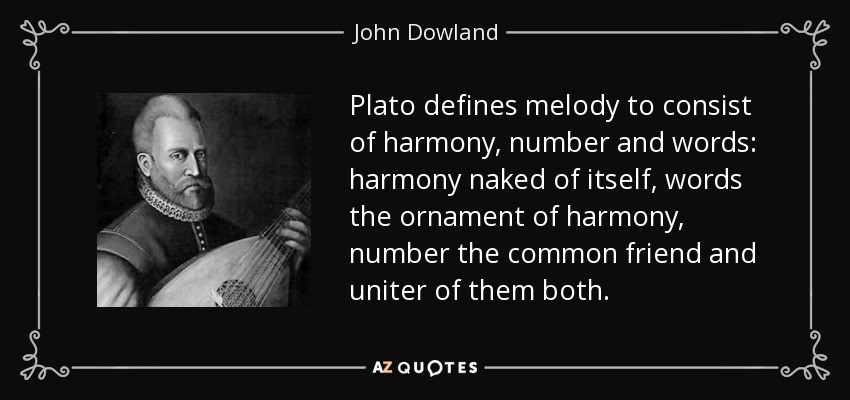 Plato defines melody to consist of harmony, number and words: harmony naked of itself, words the ornament of harmony, number the common friend and uniter of them both. - John Dowland