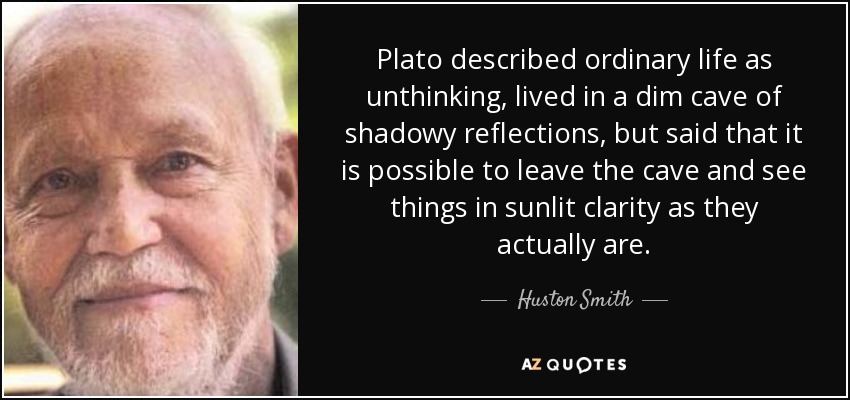 Plato described ordinary life as unthinking, lived in a dim cave of shadowy reflections, but said that it is possible to leave the cave and see things in sunlit clarity as they actually are. - Huston Smith