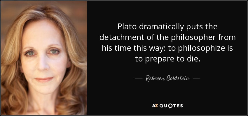 Plato dramatically puts the detachment of the philosopher from his time this way: to philosophize is to prepare to die. - Rebecca Goldstein