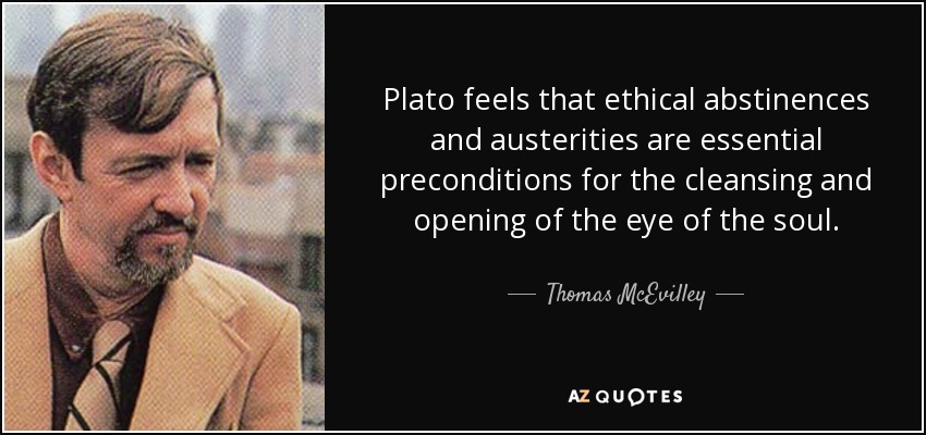 Plato feels that ethical abstinences and austerities are essential preconditions for the cleansing and opening of the eye of the soul. - Thomas McEvilley