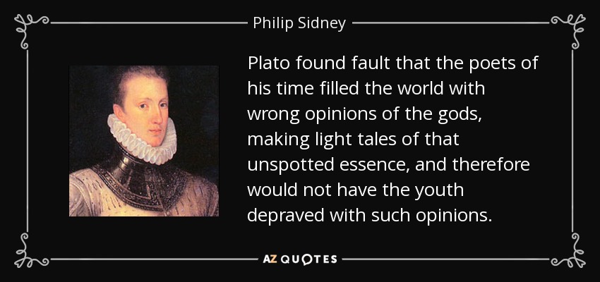 Plato found fault that the poets of his time filled the world with wrong opinions of the gods, making light tales of that unspotted essence, and therefore would not have the youth depraved with such opinions. - Philip Sidney