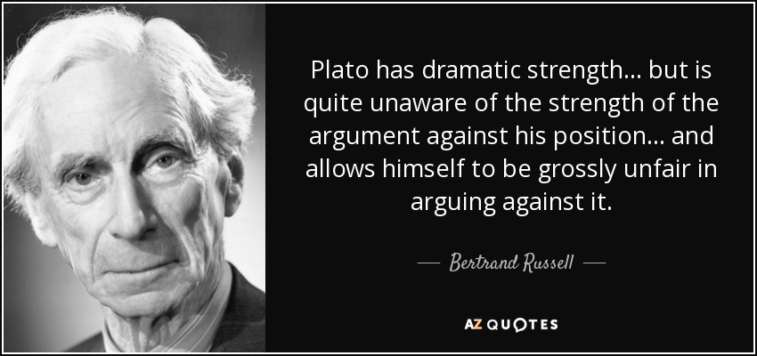 Plato has dramatic strength ... but is quite unaware of the strength of the argument against his position ... and allows himself to be grossly unfair in arguing against it. - Bertrand Russell