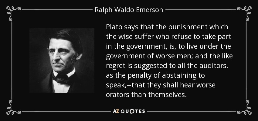 Plato says that the punishment which the wise suffer who refuse to take part in the government, is, to live under the government of worse men; and the like regret is suggested to all the auditors, as the penalty of abstaining to speak,--that they shall hear worse orators than themselves. - Ralph Waldo Emerson