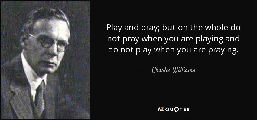 Play and pray; but on the whole do not pray when you are playing and do not play when you are praying. - Charles Williams