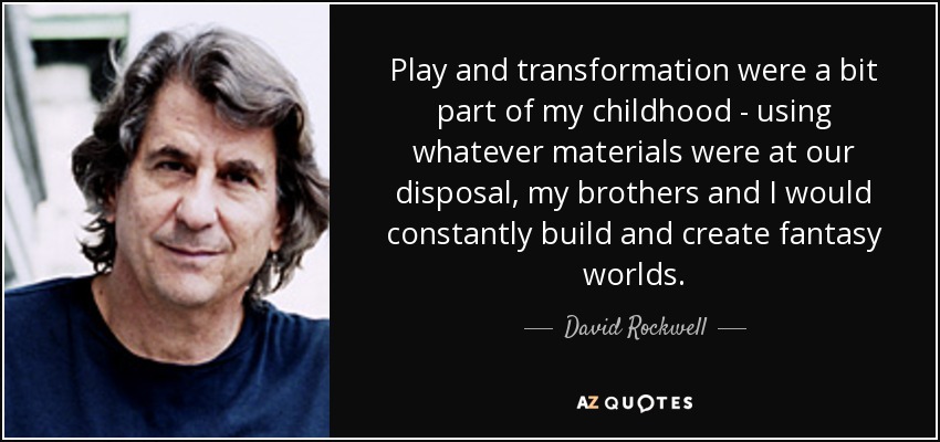 Play and transformation were a bit part of my childhood - using whatever materials were at our disposal, my brothers and I would constantly build and create fantasy worlds. - David Rockwell