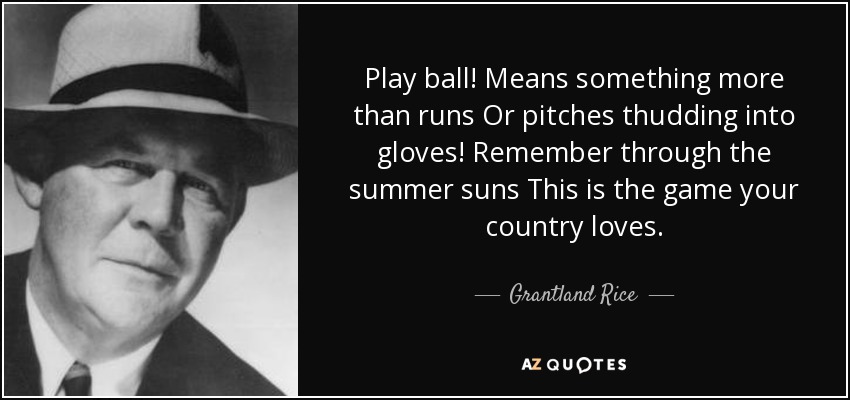 Play ball! Means something more than runs Or pitches thudding into gloves! Remember through the summer suns This is the game your country loves. - Grantland Rice