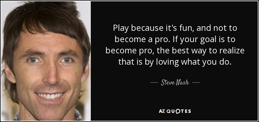 Play because it's fun, and not to become a pro. If your goal is to become pro, the best way to realize that is by loving what you do. - Steve Nash
