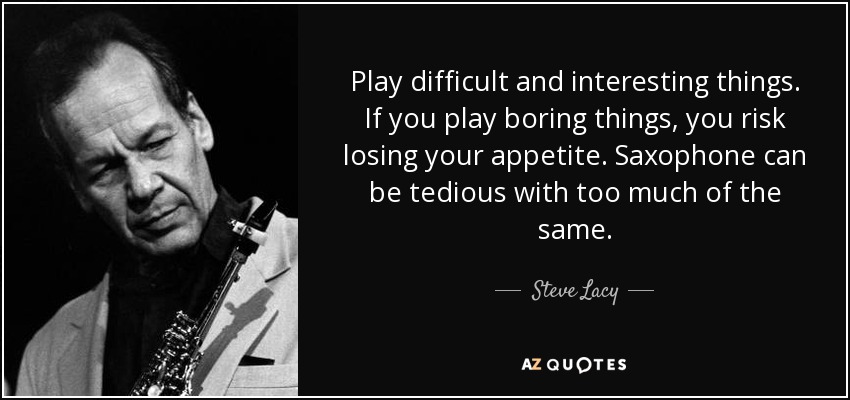Play difficult and interesting things. If you play boring things, you risk losing your appetite. Saxophone can be tedious with too much of the same. - Steve Lacy