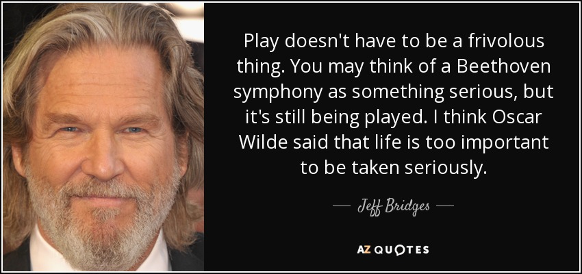 Play doesn't have to be a frivolous thing. You may think of a Beethoven symphony as something serious, but it's still being played. I think Oscar Wilde said that life is too important to be taken seriously. - Jeff Bridges