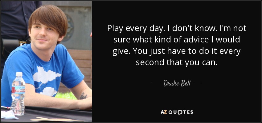 Play every day. I don't know. I'm not sure what kind of advice I would give. You just have to do it every second that you can. - Drake Bell