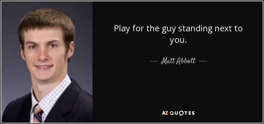 Play for the guy standing next to you. - Matt Abbott