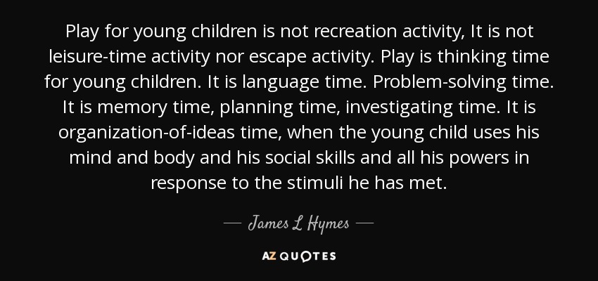 Play for young children is not recreation activity, It is not leisure-time activity nor escape activity. Play is thinking time for young children. It is language time. Problem-solving time. It is memory time, planning time, investigating time. It is organization-of-ideas time, when the young child uses his mind and body and his social skills and all his powers in response to the stimuli he has met. - James L Hymes