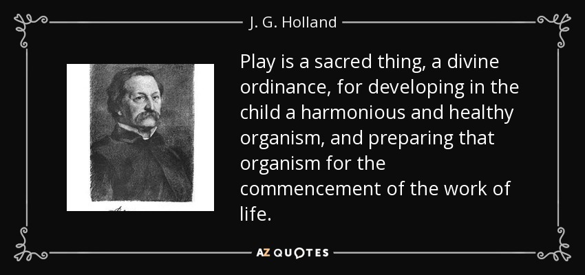 Play is a sacred thing, a divine ordinance, for developing in the child a harmonious and healthy organism, and preparing that organism for the commencement of the work of life. - J. G. Holland