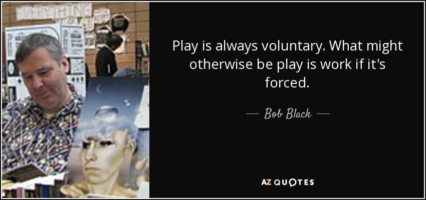 Play is always voluntary. What might otherwise be play is work if it's forced. - Bob Black