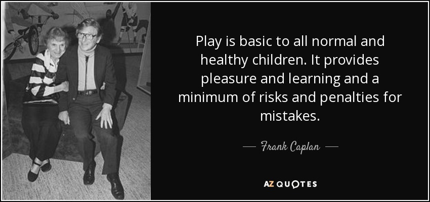 Play is basic to all normal and healthy children. It provides pleasure and learning and a minimum of risks and penalties for mistakes. - Frank Caplan