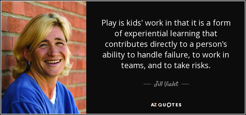 Play is kids' work in that it is a form of experiential learning that contributes directly to a person's ability to handle failure, to work in teams, and to take risks. - Jill Vialet