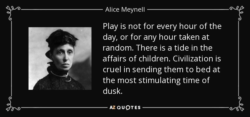 Play is not for every hour of the day, or for any hour taken at random. There is a tide in the affairs of children. Civilization is cruel in sending them to bed at the most stimulating time of dusk. - Alice Meynell