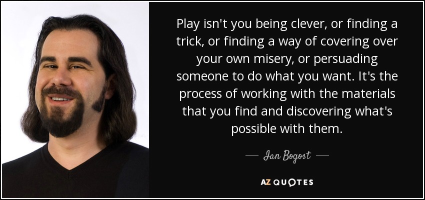 Play isn't you being clever, or finding a trick, or finding a way of covering over your own misery, or persuading someone to do what you want. It's the process of working with the materials that you find and discovering what's possible with them. - Ian Bogost